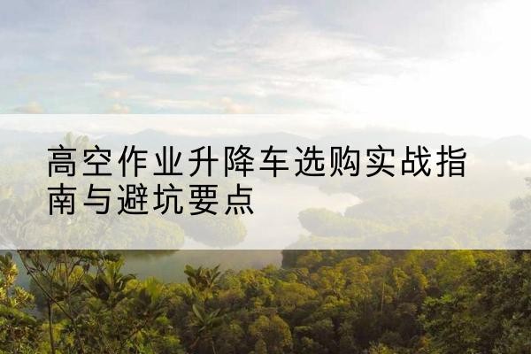 武强升降车怎么选-高空作业升降车选购实战指南与避坑要点