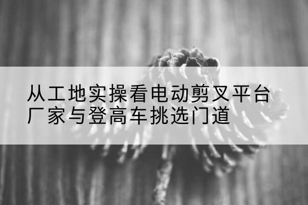 武强电动剪叉升降平台厂家-从工地实操看电动剪叉平台厂家与登高车挑选门道