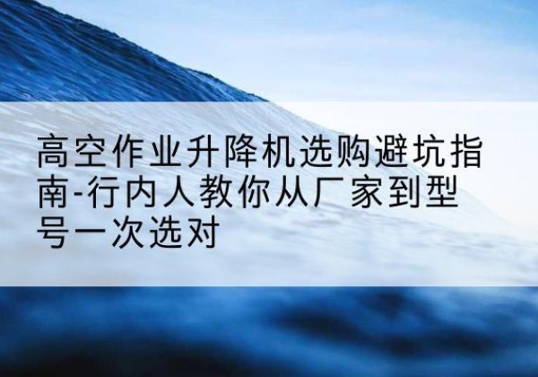 武强升降平台厂家-高空作业升降机选购避坑指南-行内人教你从厂家到型号一次选对