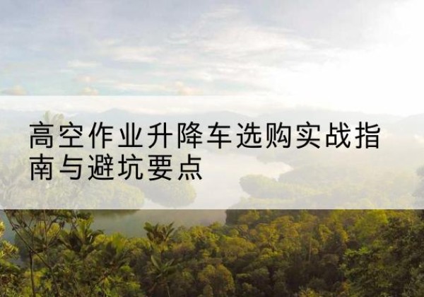 武强升降车怎么选-高空作业升降车选购实战指南与避坑要点