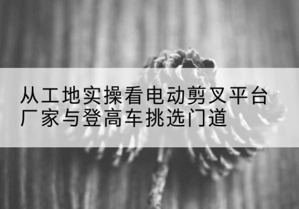 武强电动剪叉升降平台厂家-从工地实操看电动剪叉平台厂家与登高车挑选门道
